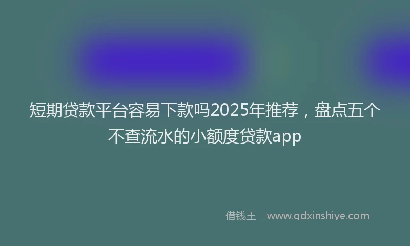短期贷款平台容易下款吗2025年推荐，盘点五个不查流水的小额度贷款app