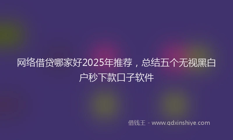 网络借贷哪家好2025年推荐，总结五个无视黑白户秒下款口子软件