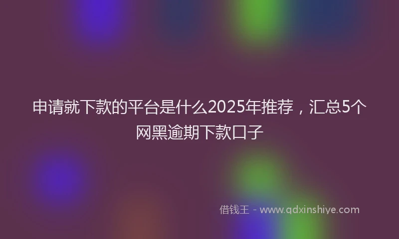 申请就下款的平台是什么2025年推荐，汇总5个网黑逾期下款口子