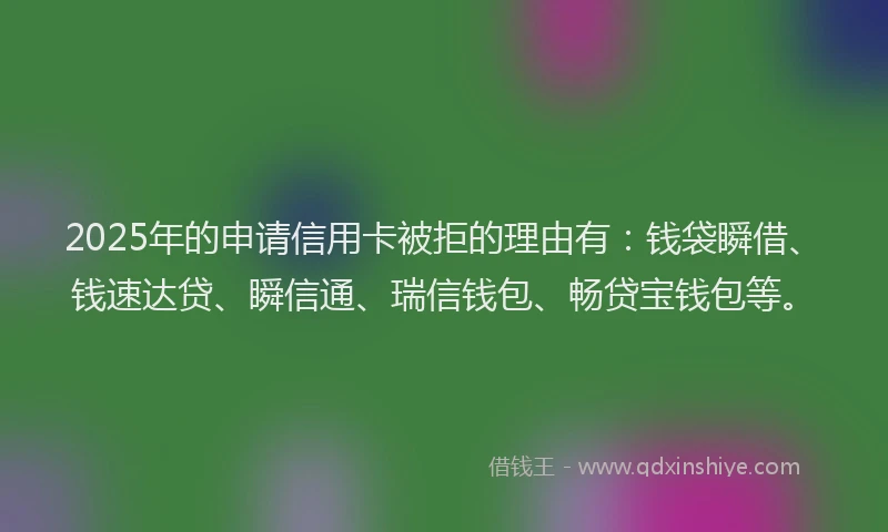 2025年的申请信用卡被拒的理由有：钱袋瞬借、钱速达贷、瞬信通、瑞信钱包、畅贷宝钱包等。