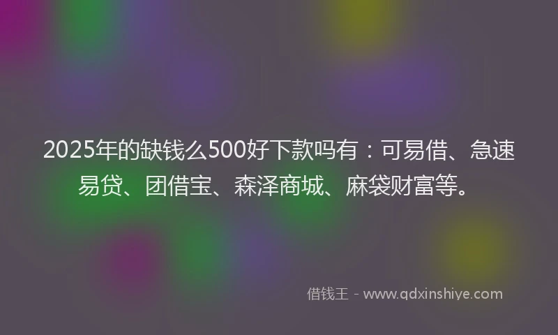 2025年的缺钱么500好下款吗有：可易借、急速易贷、团借宝、森泽商城、麻袋财富等。