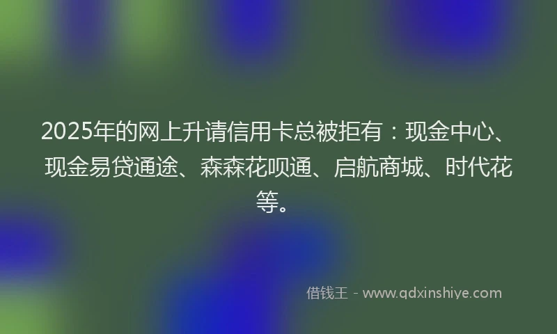 2025年的网上升请信用卡总被拒有：现金中心、现金易贷通途、森森花呗通、启航商城、时代花等。