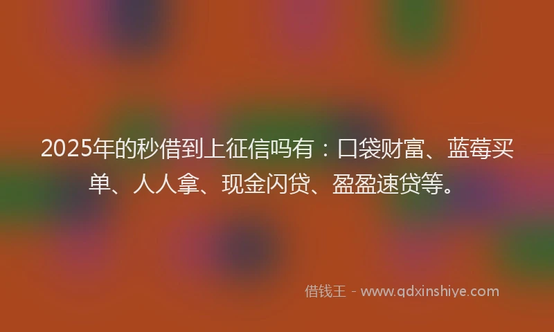 2025年的秒借到上征信吗有：口袋财富、蓝莓买单、人人拿、现金闪贷、盈盈速贷等。