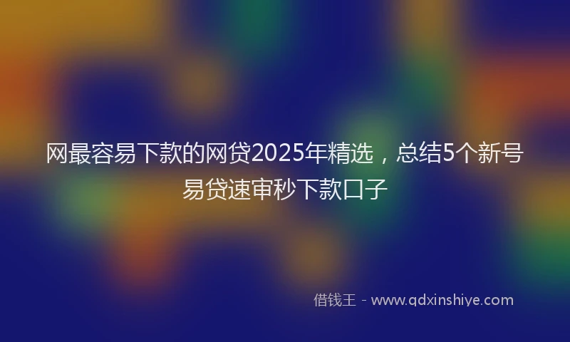 网最容易下款的网贷2025年精选，总结5个新号易贷速审秒下款口子