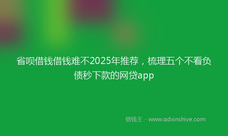 省呗借钱借钱难不2025年推荐，梳理五个不看负债秒下款的网贷app