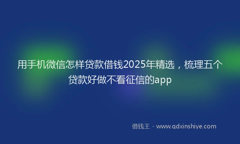 用手机微信怎样贷款借钱2025年精选，梳理五个贷款好做不看征信的app