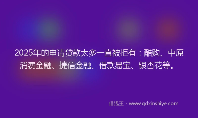 2025年的申请贷款太多一直被拒有：酷购、中原消费金融、捷信金融、借款易宝、银杏花等。