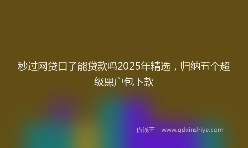 秒过网贷口子能贷款吗2025年精选，归纳五个超级黑户包下款