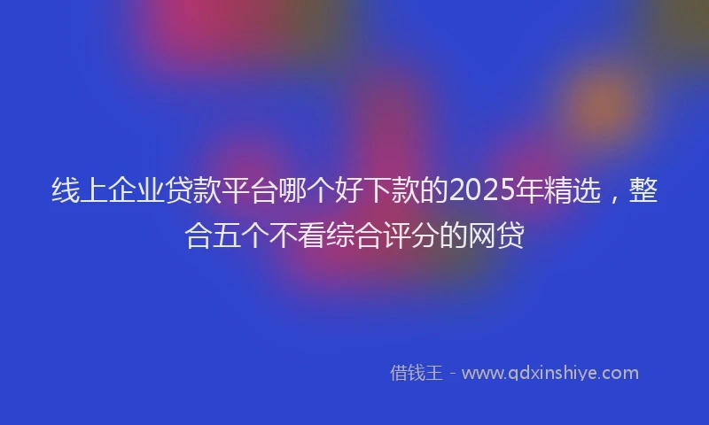 线上企业贷款平台哪个好下款的2025年精选，整合五个不看综合评分的网贷