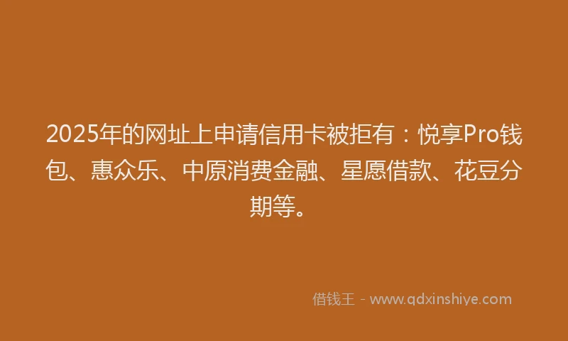 2025年的网址上申请信用卡被拒有：悦享Pro钱包、惠众乐、中原消费金融、星愿借款、花豆分期等。