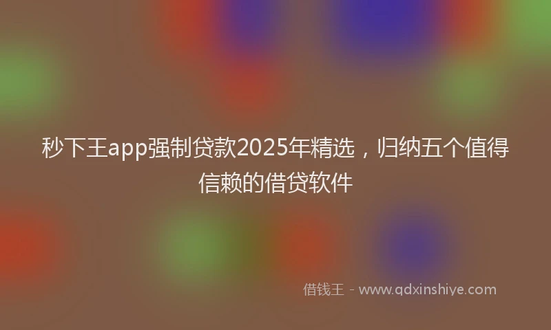 秒下王app强制贷款2025年精选，归纳五个值得信赖的借贷软件