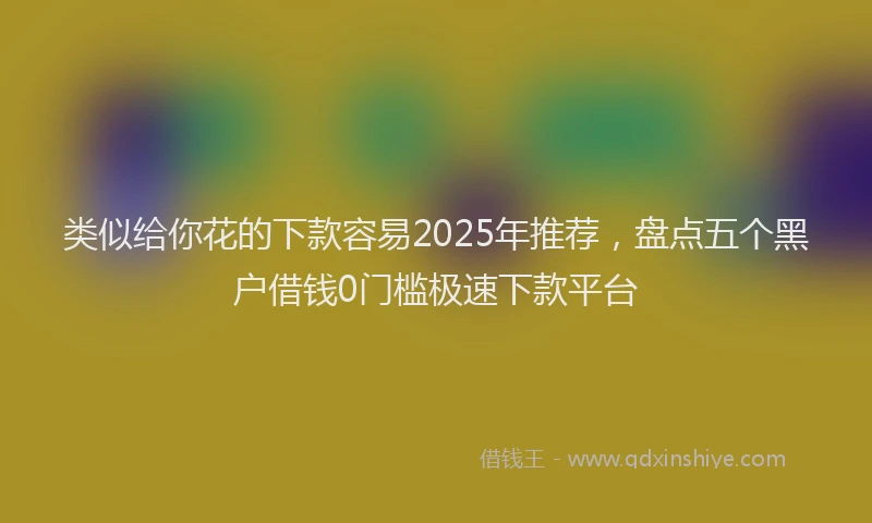 类似给你花的下款容易2025年推荐，盘点五个黑户借钱0门槛极速下款平台