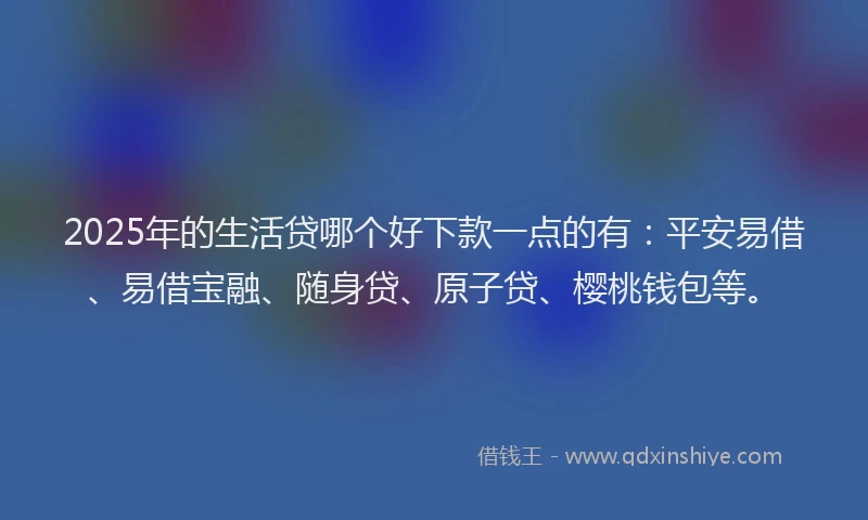 2025年的生活贷哪个好下款一点的有：平安易借、易借宝融、随身贷、原子贷、樱桃钱包等。