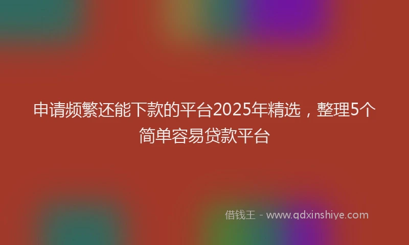 申请频繁还能下款的平台2025年精选，整理5个简单容易贷款平台
