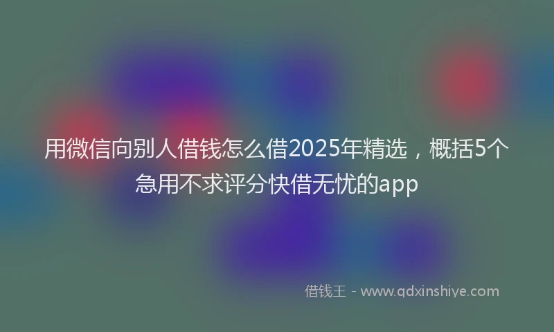 用微信向别人借钱怎么借2025年精选，概括5个急用不求评分快借无忧的app