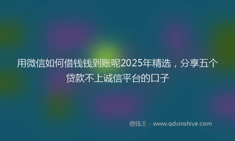 用微信如何借钱钱到账呢2025年精选，分享五个贷款不上诚信平台的口子