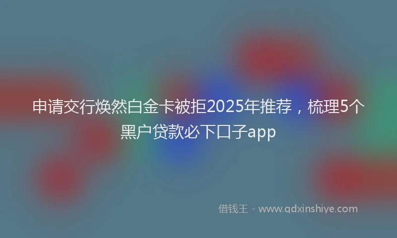 申请交行焕然白金卡被拒2025年推荐，梳理5个黑户贷款必下口子app