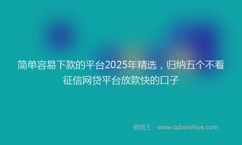 简单容易下款的平台2025年精选，归纳五个不看征信网贷平台放款快的口子