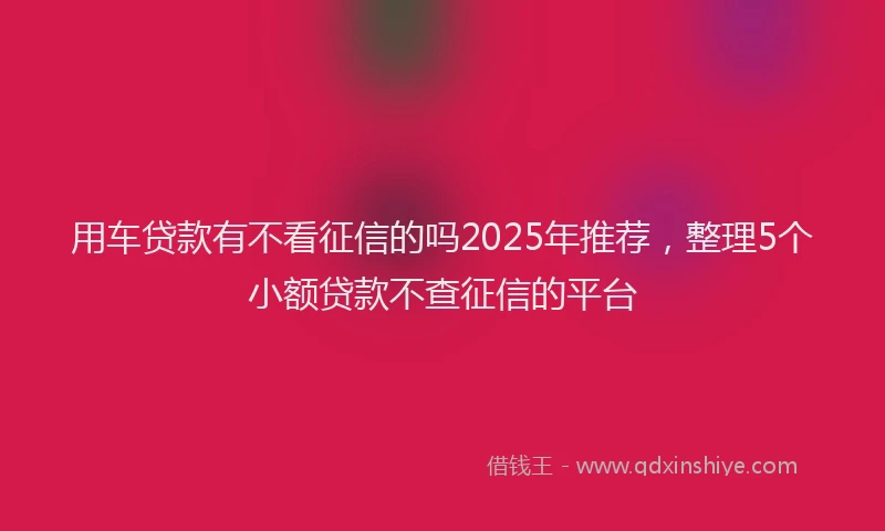 用车贷款有不看征信的吗2025年推荐，整理5个小额贷款不查征信的平台