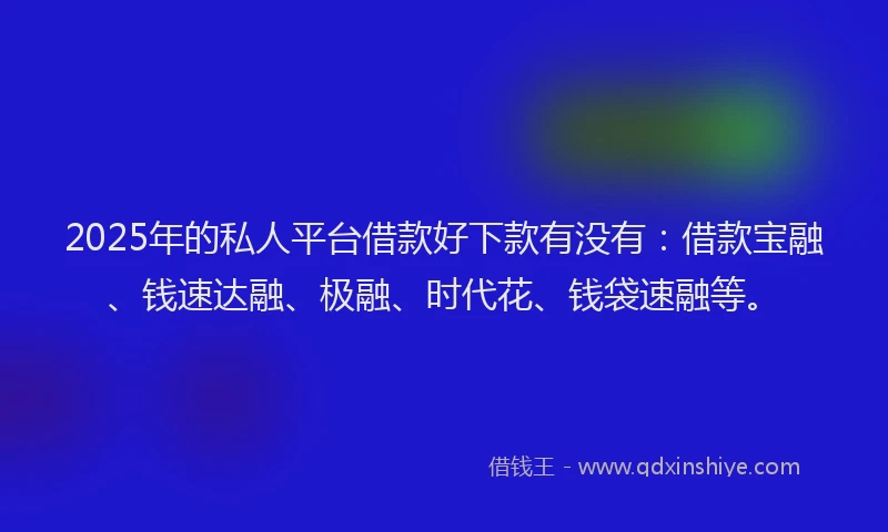 2025年的私人平台借款好下款有没有：借款宝融、钱速达融、极融、时代花、钱袋速融等。