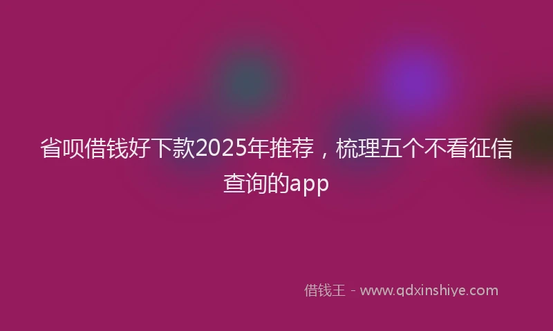 省呗借钱好下款2025年推荐，梳理五个不看征信查询的app