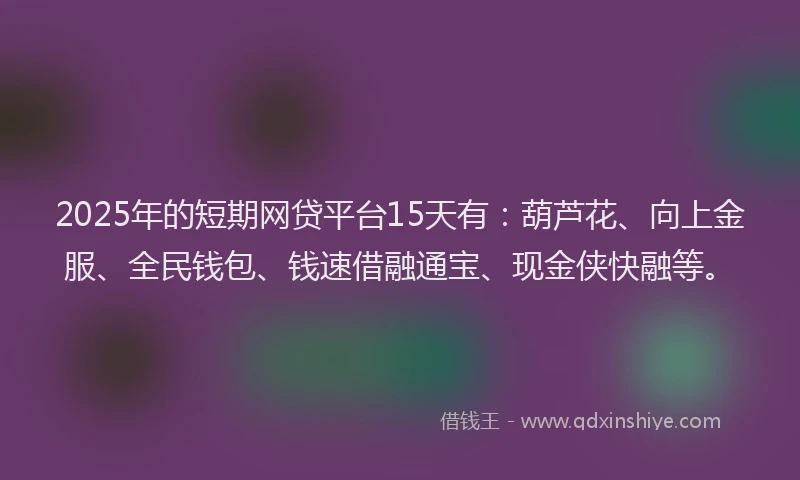 2025年的短期网贷平台15天有：葫芦花、向上金服、全民钱包、钱速借融通宝、现金侠快融等。