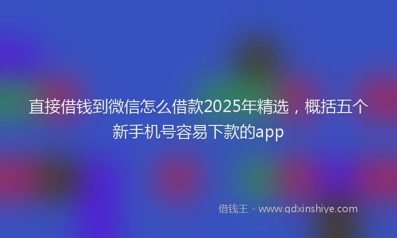 直接借钱到微信怎么借款2025年精选，概括五个新手机号容易下款的app