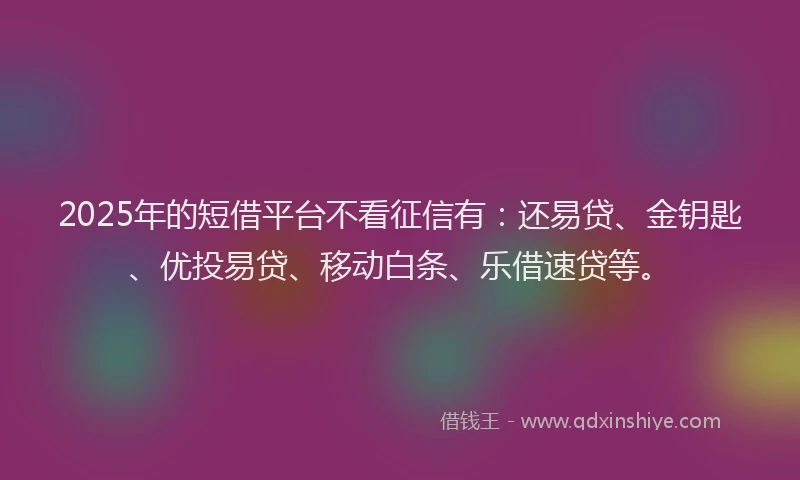 2025年的短借平台不看征信有：还易贷、金钥匙、优投易贷、移动白条、乐借速贷等。