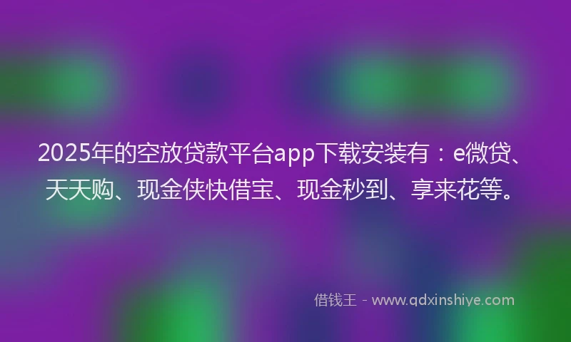 2025年的空放贷款平台app下载安装有：e微贷、天天购、现金侠快借宝、现金秒到、享来花等。