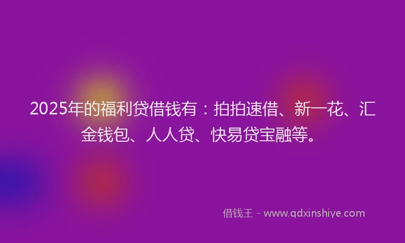 2025年的福利贷借钱有：拍拍速借、新一花、汇金钱包、人人贷、快易贷宝融等。