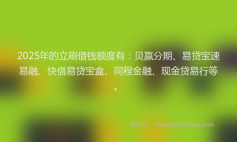 2025年的立刷借钱额度有：贝赢分期、易贷宝速易融、快借易贷宝盒、同程金融、现金贷易行等。