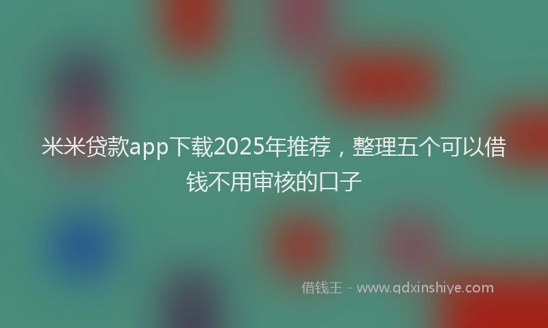 米米贷款app下载2025年推荐，整理五个可以借钱不用审核的口子