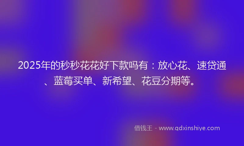 2025年的秒秒花花好下款吗有：放心花、速贷通、蓝莓买单、新希望、花豆分期等。
