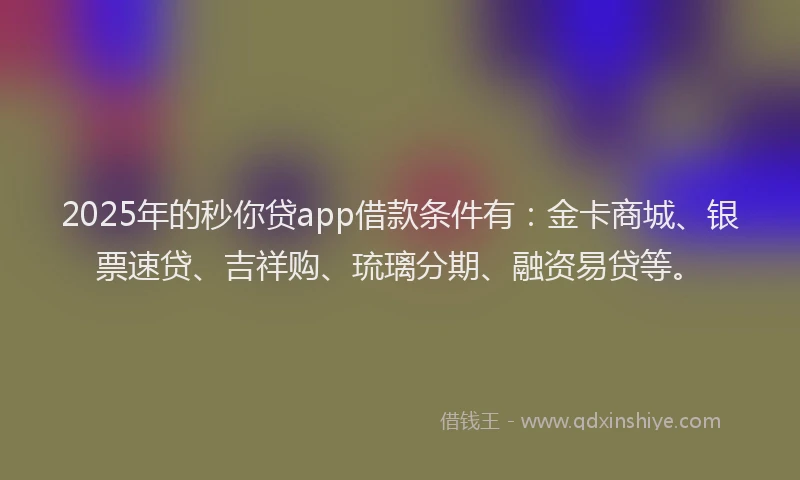 2025年的秒你贷app借款条件有：金卡商城、银票速贷、吉祥购、琉璃分期、融资易贷等。