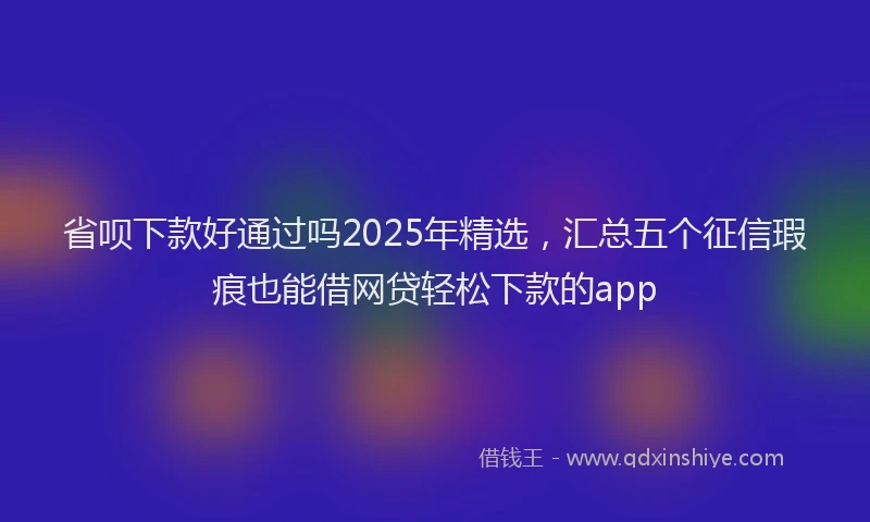 省呗下款好通过吗2025年精选，汇总五个征信瑕疵也能借网贷轻松下款的app