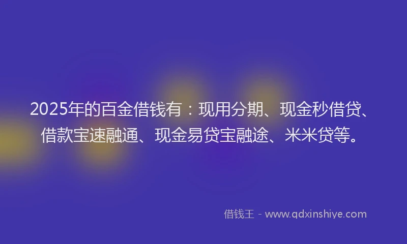 2025年的百金借钱有：现用分期、现金秒借贷、借款宝速融通、现金易贷宝融途、米米贷等。