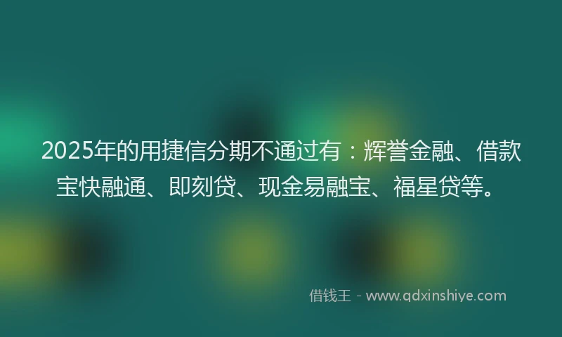 2025年的用捷信分期不通过有：辉誉金融、借款宝快融通、即刻贷、现金易融宝、福星贷等。