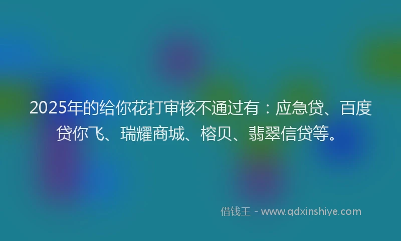 2025年的给你花打审核不通过有：应急贷、百度贷你飞、瑞耀商城、榕贝、翡翠信贷等。