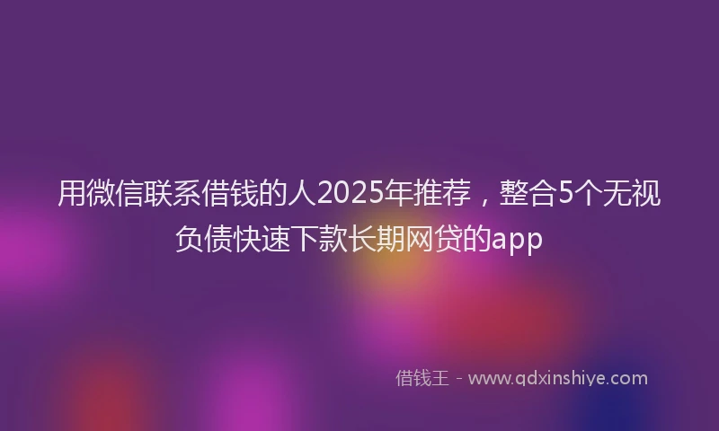 用微信联系借钱的人2025年推荐，整合5个无视负债快速下款长期网贷的app