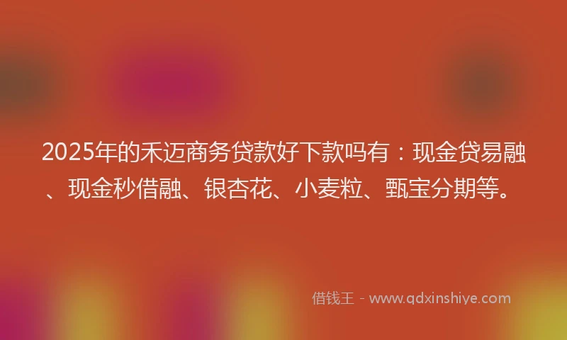 2025年的禾迈商务贷款好下款吗有：现金贷易融、现金秒借融、银杏花、小麦粒、甄宝分期等。