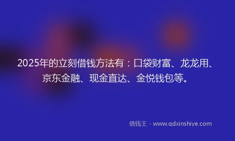2025年的立刻借钱方法有：口袋财富、龙龙用、京东金融、现金直达、金悦钱包等。