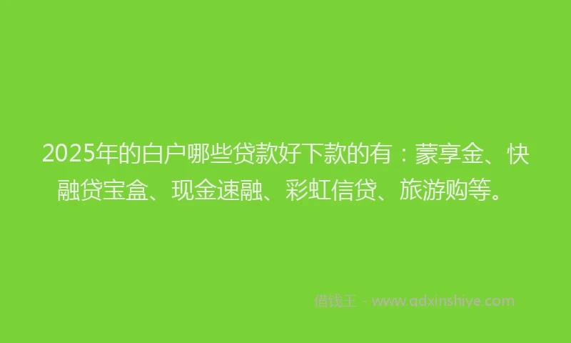 2025年的白户哪些贷款好下款的有：蒙享金、快融贷宝盒、现金速融、彩虹信贷、旅游购等。