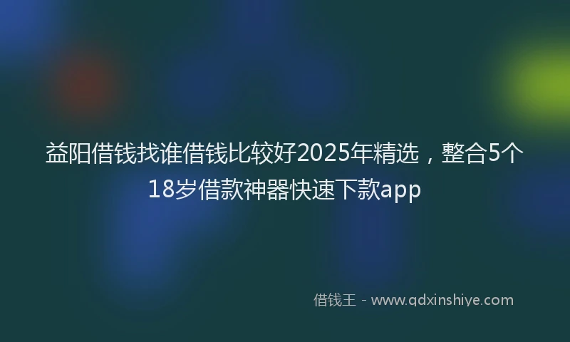 益阳借钱找谁借钱比较好2025年精选，整合5个18岁借款神器快速下款app