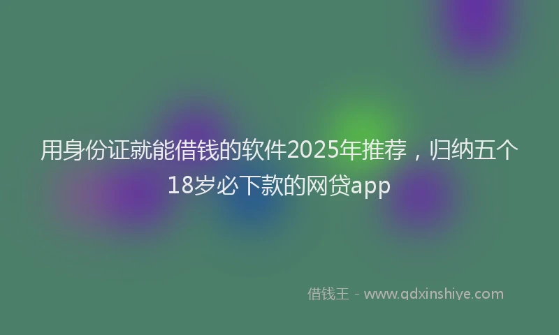 用身份证就能借钱的软件2025年推荐，归纳五个18岁必下款的网贷app