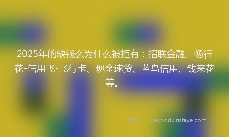 2025年的缺钱么为什么被拒有：招联金融、畅行花-信用飞-飞行卡、现金速贷、蓝鸟信用、钱来花等。