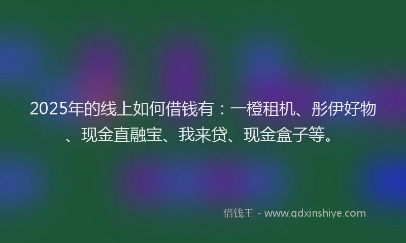 2025年的线上如何借钱有：一橙租机、彤伊好物、现金直融宝、我来贷、现金盒子等。