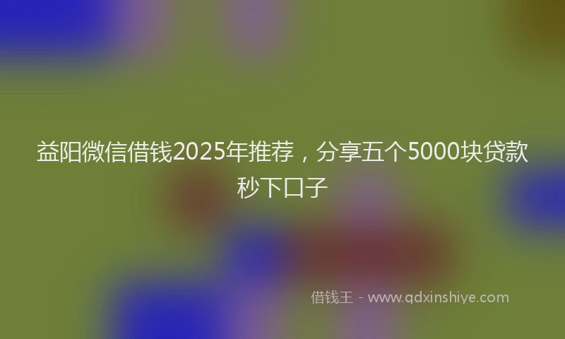 益阳微信借钱2025年推荐，分享五个5000块贷款秒下口子