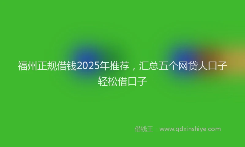 福州正规借钱2025年推荐，汇总五个网贷大口子轻松借口子