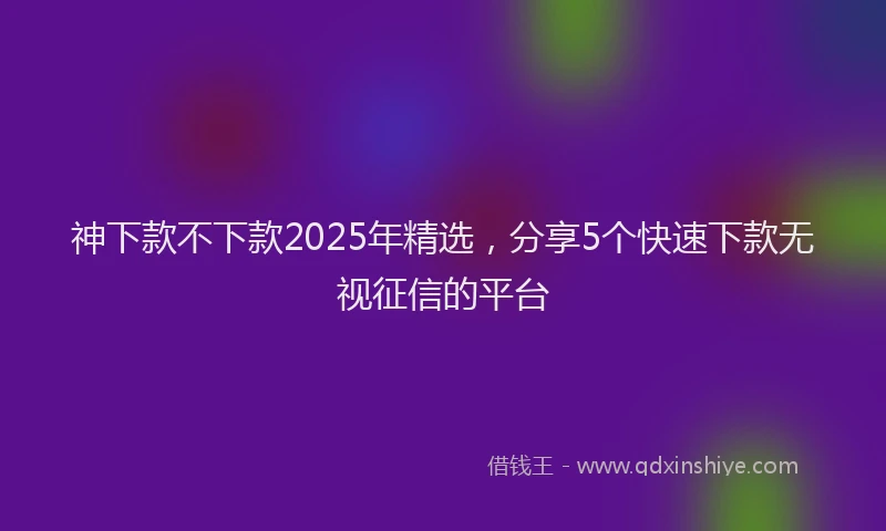 神下款不下款2025年精选，分享5个快速下款无视征信的平台