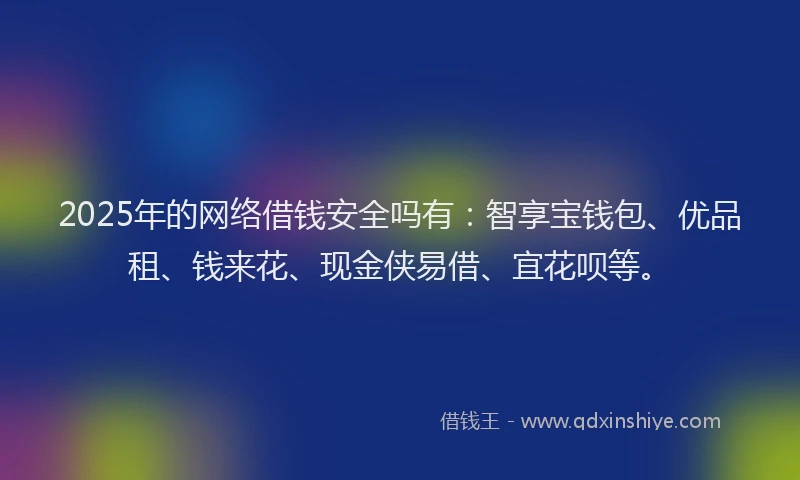 2025年的网络借钱安全吗有：智享宝钱包、优品租、钱来花、现金侠易借、宜花呗等。